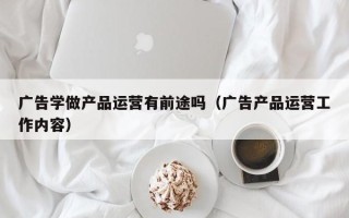 广告学做产品运营有前途吗（广告产品运营工作内容）