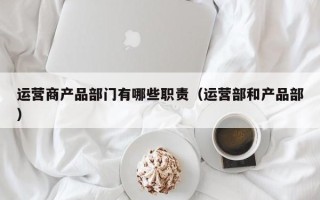 运营商产品部门有哪些职责（运营部和产品部）