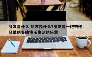 朋友是什么 朋友是什么?朋友是一把吉他,尽情的奏响快乐生活的乐章