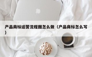 产品商标运营流程图怎么做（产品商标怎么写）