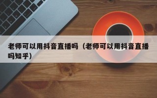 老师可以用抖音直播吗（老师可以用抖音直播吗知乎）