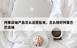 阿里店铺产品怎么运营起来，怎么做好阿里巴巴店铺