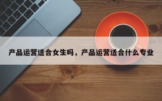 产品运营适合女生吗，产品运营适合什么专业