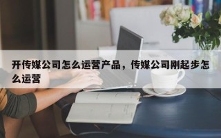 开传媒公司怎么运营产品，传媒公司刚起步怎么运营