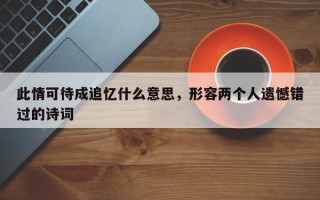 此情可待成追忆什么意思，形容两个人遗憾错过的诗词