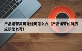 产品运营简历无经历怎么办（产品运营的简历应该怎么写）