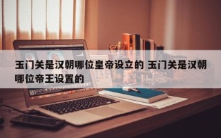 玉门关是汉朝哪位皇帝设立的 玉门关是汉朝哪位帝王设置的