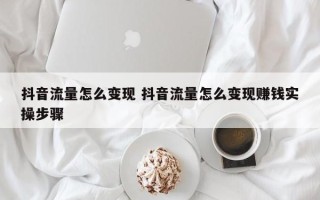 抖音流量怎么变现 抖音流量怎么变现赚钱实操步骤