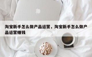 淘宝新手怎么做产品运营，淘宝新手怎么做产品运营赚钱