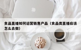 食品直播如何运营销售产品（食品类直播应该怎么去做）