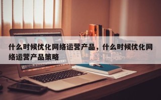 什么时候优化网络运营产品，什么时候优化网络运营产品策略