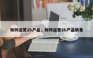 如何运营2b产品，如何运营2b产品销售