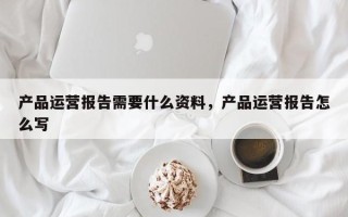 产品运营报告需要什么资料，产品运营报告怎么写