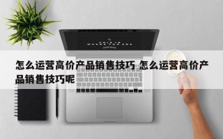 怎么运营高价产品销售技巧 怎么运营高价产品销售技巧呢