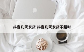 抖音几天发货 抖音几天发货不超时