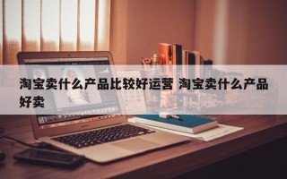 淘宝卖什么产品比较好运营 淘宝卖什么产品好卖