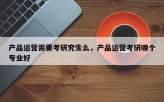 产品运营需要考研究生么，产品运营考研哪个专业好