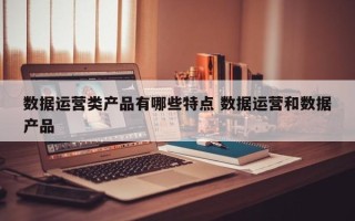 数据运营类产品有哪些特点 数据运营和数据产品