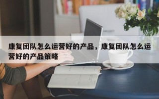 康复团队怎么运营好的产品，康复团队怎么运营好的产品策略