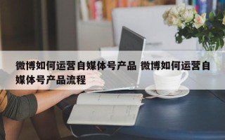 微博如何运营自媒体号产品 微博如何运营自媒体号产品流程