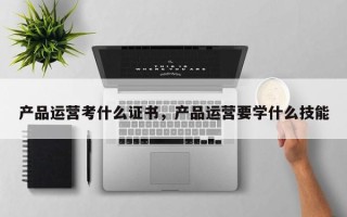 产品运营考什么证书，产品运营要学什么技能