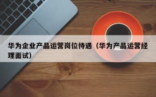 华为企业产品运营岗位待遇（华为产品运营经理面试）