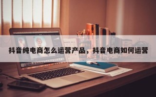 抖音纯电商怎么运营产品，抖音电商如何运营