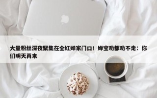 大量粉丝深夜聚集在全红婵家门口！婵宝劝都劝不走：你们明天再来