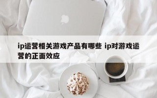 ip运营相关游戏产品有哪些 ip对游戏运营的正面效应