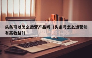 头条可以怎么运营产品呢（头条号怎么运营能有高收益?）