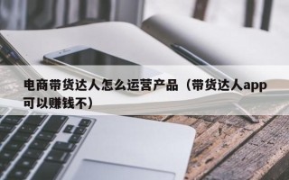 电商带货达人怎么运营产品（带货达人app可以赚钱不）