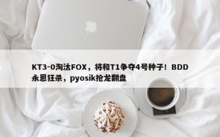 KT3-0淘汰FOX，将和T1争夺4号种子！BDD永恩狂杀，pyosik抢龙翻盘