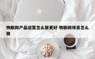 物联网产品运营怎么做更好 物联网项目怎么做