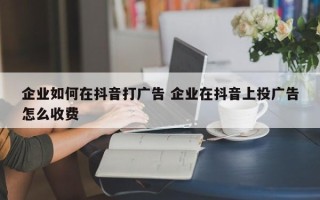 企业如何在抖音打广告 企业在抖音上投广告怎么收费