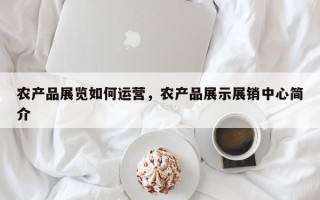 农产品展览如何运营，农产品展示展销中心简介