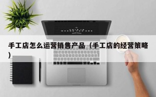 手工店怎么运营销售产品（手工店的经营策略）