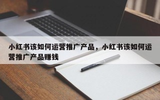 小红书该如何运营推广产品，小红书该如何运营推广产品赚钱