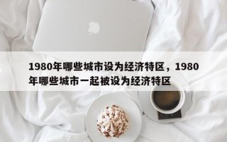 1980年哪些城市设为经济特区，1980年哪些城市一起被设为经济特区