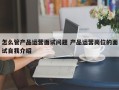 怎么管产品运营面试问题 产品运营岗位的面试自我介绍