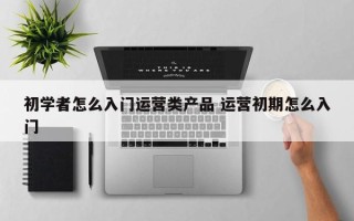 初学者怎么入门运营类产品 运营初期怎么入门