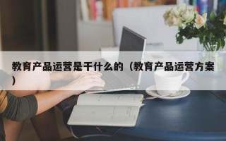 教育产品运营是干什么的（教育产品运营方案）