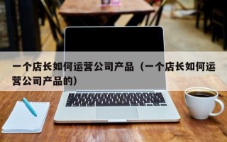 一个店长如何运营公司产品（一个店长如何运营公司产品的）