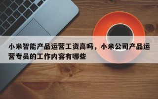 小米智能产品运营工资高吗，小米公司产品运营专员的工作内容有哪些