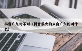 抖音广东对不对（抖音很火的来自广东的叫什么）