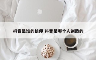 抖音是谁的信仰 抖音是哪个人创造的