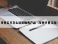 零售公司怎么运营销售产品（零售销售流程）