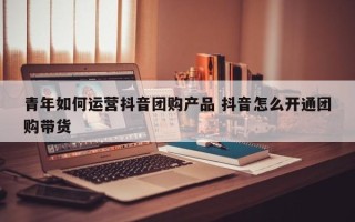 青年如何运营抖音团购产品 抖音怎么开通团购带货