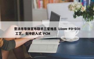 意法半导体宣布联手三星推出 18nm FD-SOI 工艺，支持嵌入式 PCM