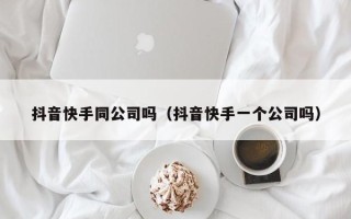 抖音快手同公司吗（抖音快手一个公司吗）