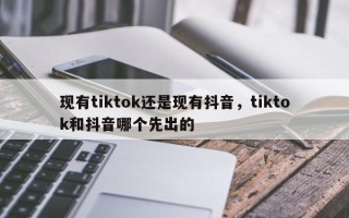 现有tiktok还是现有抖音，tiktok和抖音哪个先出的